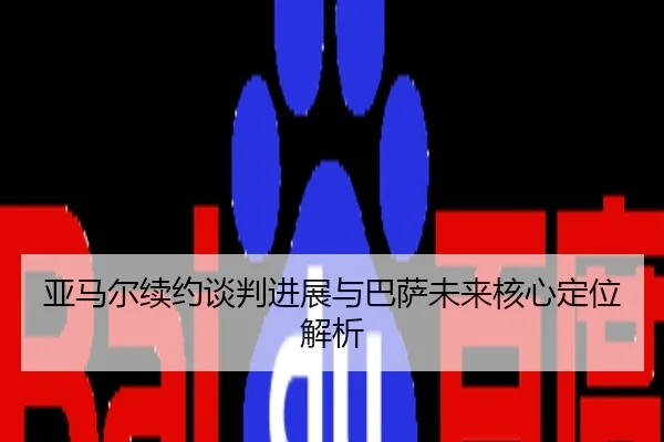 亚马尔续约谈判进展与巴萨未来核心定位解析