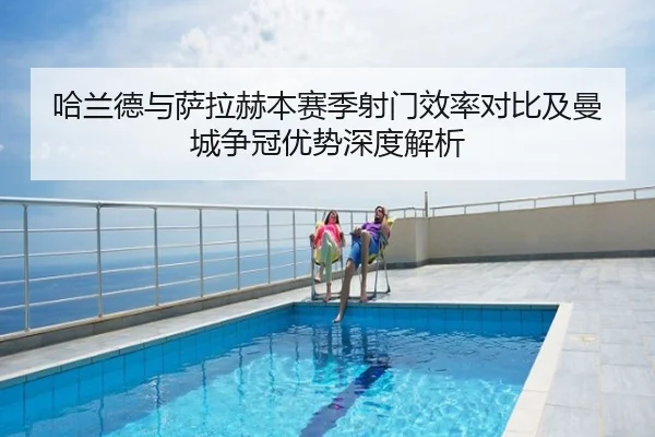 哈兰德与萨拉赫本赛季射门效率对比及曼城争冠优势深度解析