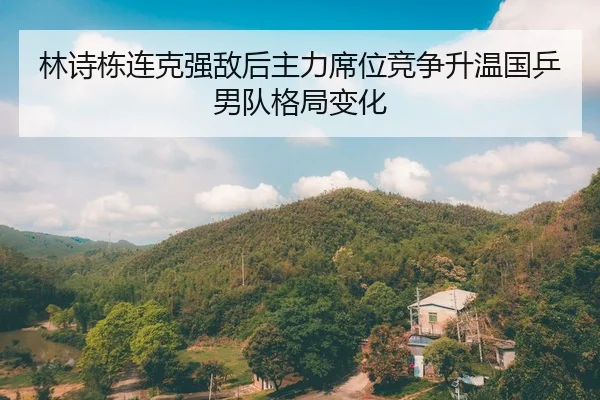 林诗栋连克强敌后主力席位竞争升温国乒男队格局变化