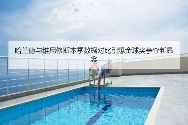 哈兰德与维尼修斯本季数据对比引爆金球奖争夺新悬念